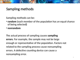 8
Sampling methods
Sampling methods can be:
• random (each member of the population has an equal chance
of being selected)
• nonrandom
The actual process of sampling causes sampling
errors. For example, the sample may not be large
enough or representative of the population. Factors not
related to the sampling process cause nonsampling
errors. A defective counting device can cause a
nonsampling error.
 