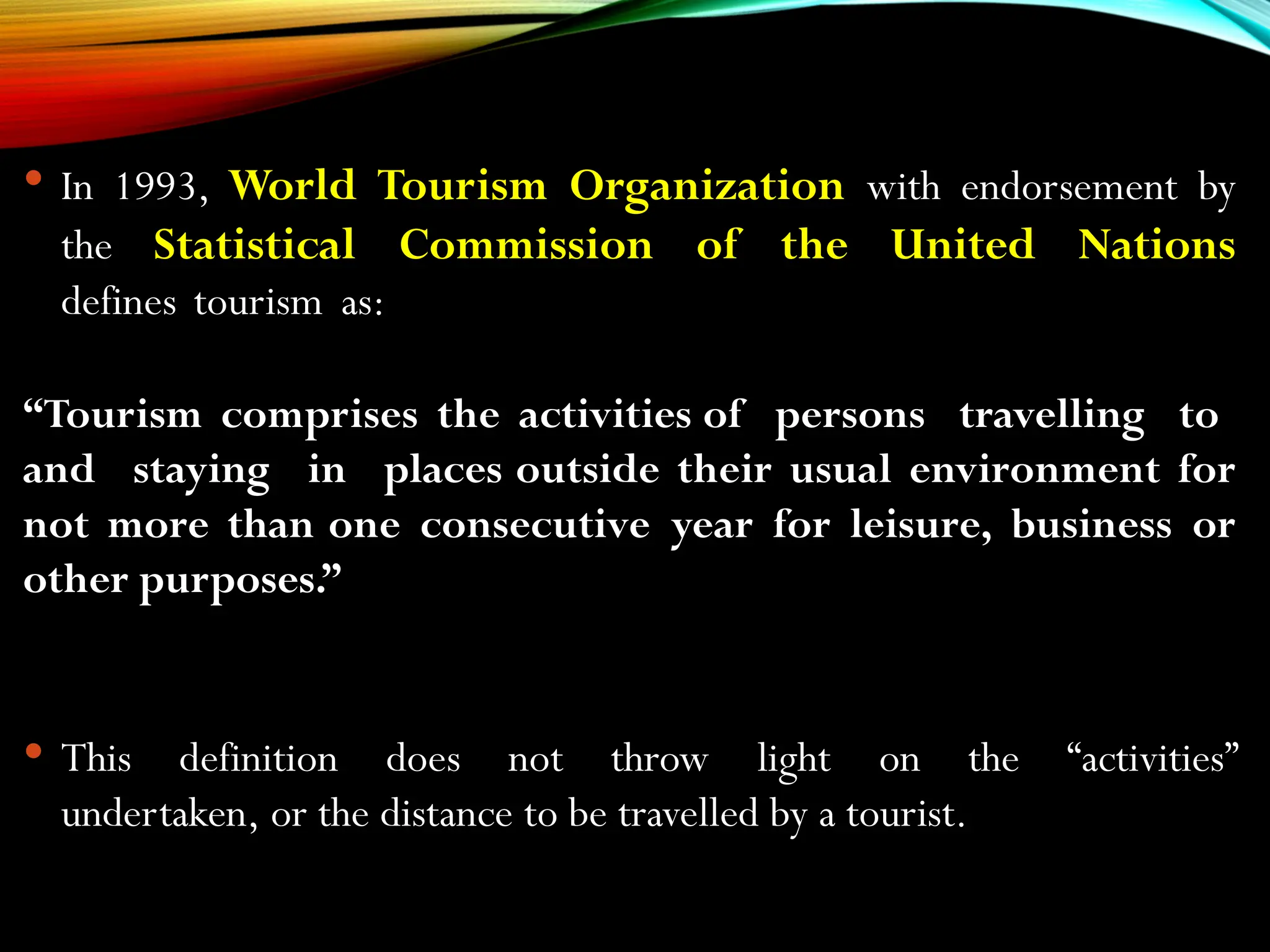  In 1993, World Tourism Organization with endorsement by
the Statistical Commission of the United Nations
defines tourism as:
“Tourism comprises the activities of persons travelling to
and staying in places outside their usual environment for
not more than one consecutive year for leisure, business or
other purposes.”
 This definition does not throw light on the “activities”
undertaken, or the distance to be travelled by a tourist.
 