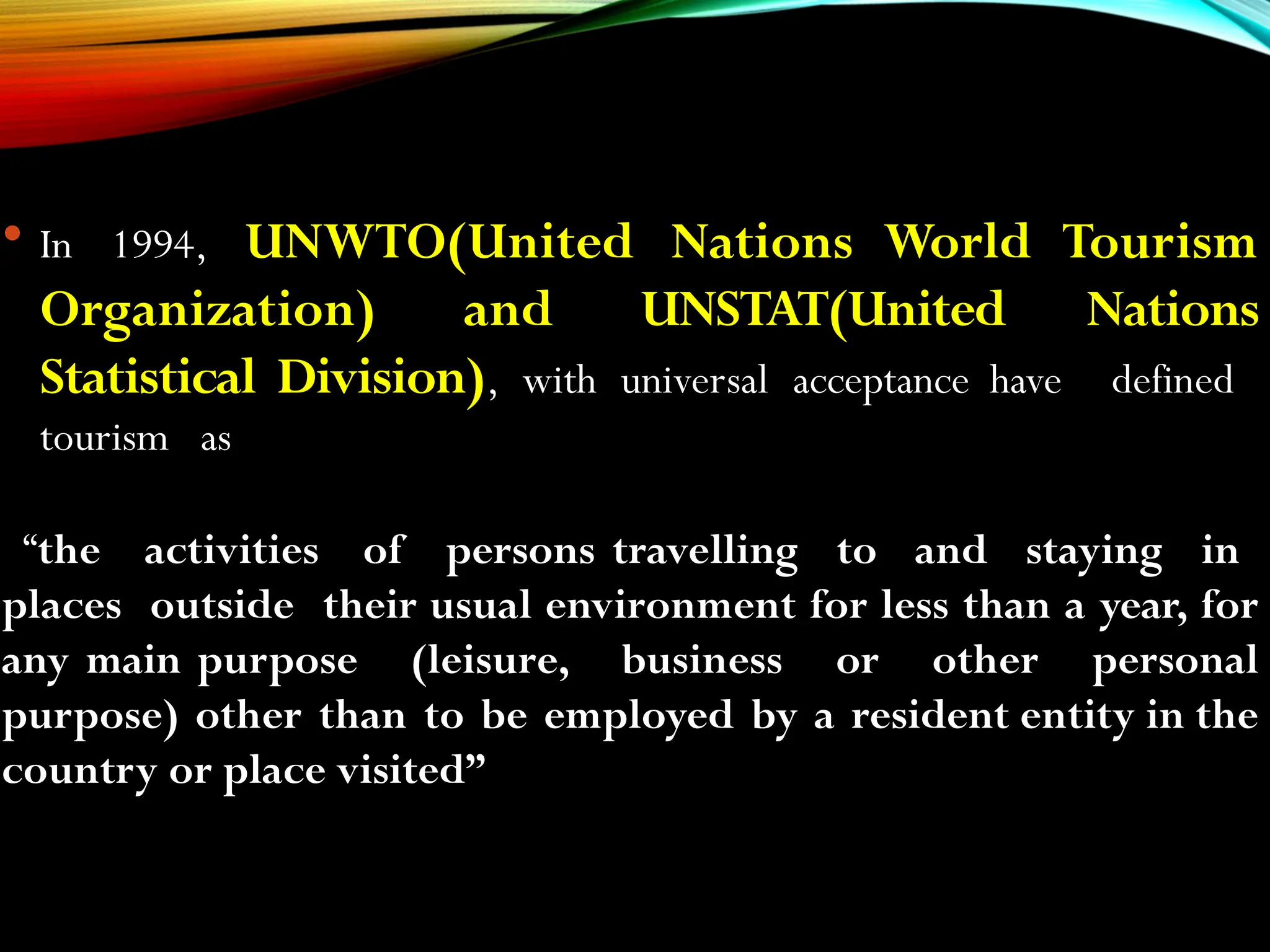  In 1994, UNWTO(United Nations World Tourism
Organization) and UNSTAT(United Nations
Statistical Division), with universal acceptance have defined
tourism as
“the activities of persons travelling to and staying in
places outside their usual environment for less than a year, for
any main purpose (leisure, business or other personal
purpose) other than to be employed by a resident entity in the
country or place visited”
 