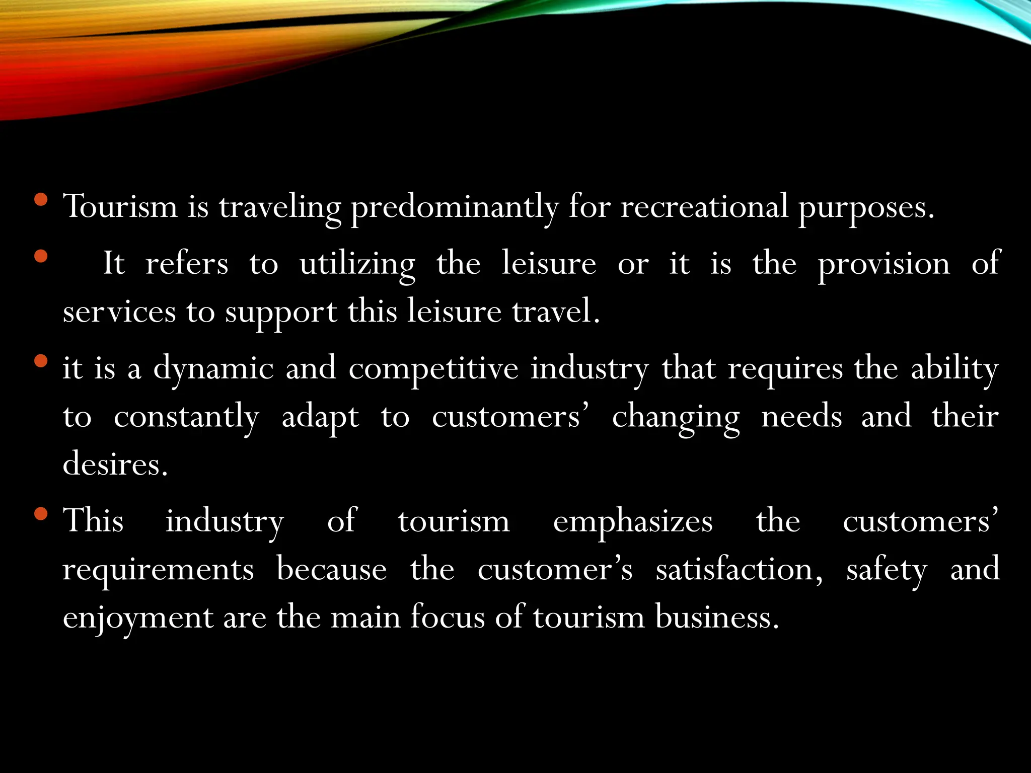  Tourism is traveling predominantly for recreational purposes.
 It refers to utilizing the leisure or it is the provision of
services to support this leisure travel.
 it is a dynamic and competitive industry that requires the ability
to constantly adapt to customers’ changing needs and their
desires.
 This industry of tourism emphasizes the customers’
requirements because the customer’s satisfaction, safety and
enjoyment are the main focus of tourism business.
 