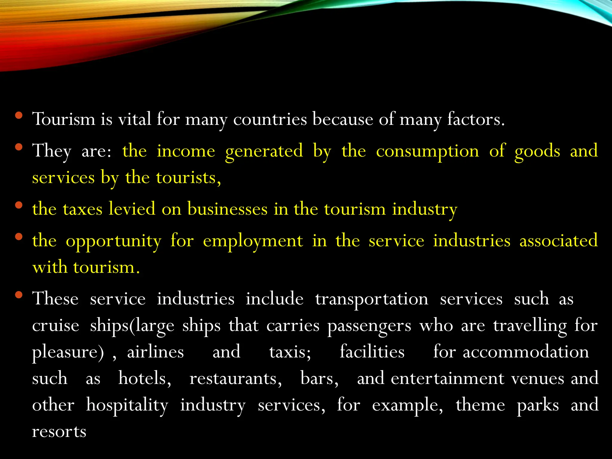  Tourism is vital for many countries because of many factors.
 They are: the income generated by the consumption of goods and
services by the tourists,
 the taxes levied on businesses in the tourism industry
 the opportunity for employment in the service industries associated
with tourism.
 These service industries include transportation services such as
cruise ships(large ships that carries passengers who are travelling for
pleasure) , airlines and taxis; facilities for accommodation
such as hotels, restaurants, bars, and entertainment venues and
other hospitality industry services, for example, theme parks and
resorts
 