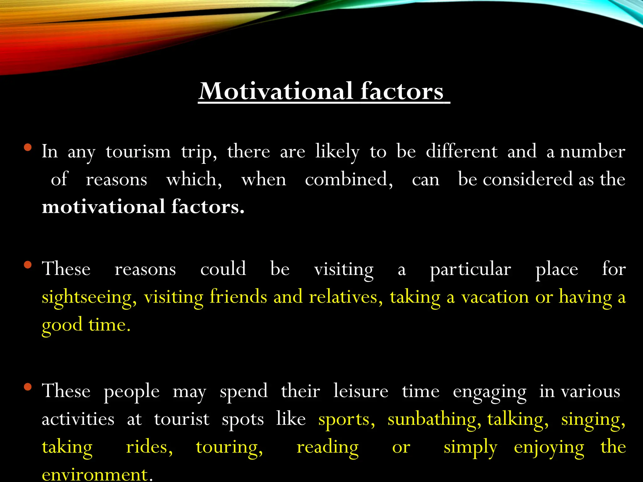 Motivational factors
 In any tourism trip, there are likely to be different and a number
of reasons which, when combined, can be considered as the
motivational factors.
 These reasons could be visiting a particular place for
sightseeing, visiting friends and relatives, taking a vacation or having a
good time.
 These people may spend their leisure time engaging in various
activities at tourist spots like sports, sunbathing, talking, singing,
taking rides, touring, reading or simply enjoying the
environment.
 