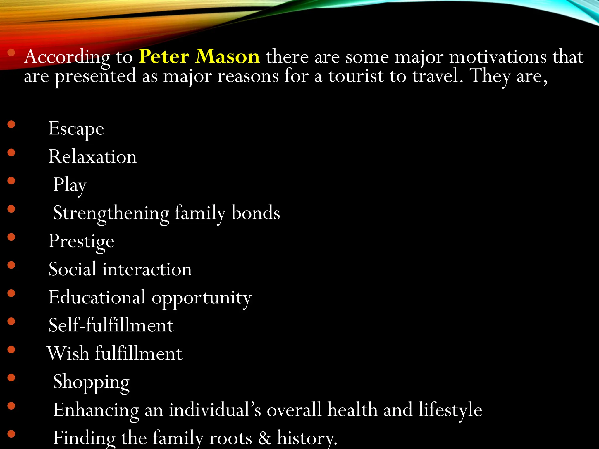  According to Peter Mason there are some major motivations that
are presented as major reasons for a tourist to travel. They are,
 Escape
 Relaxation
 Play
 Strengthening family bonds
 Prestige
 Social interaction
 Educational opportunity
 Self-fulfillment
 Wish fulfillment
 Shopping
 Enhancing an individual’s overall health and lifestyle
 Finding the family roots & history.
 