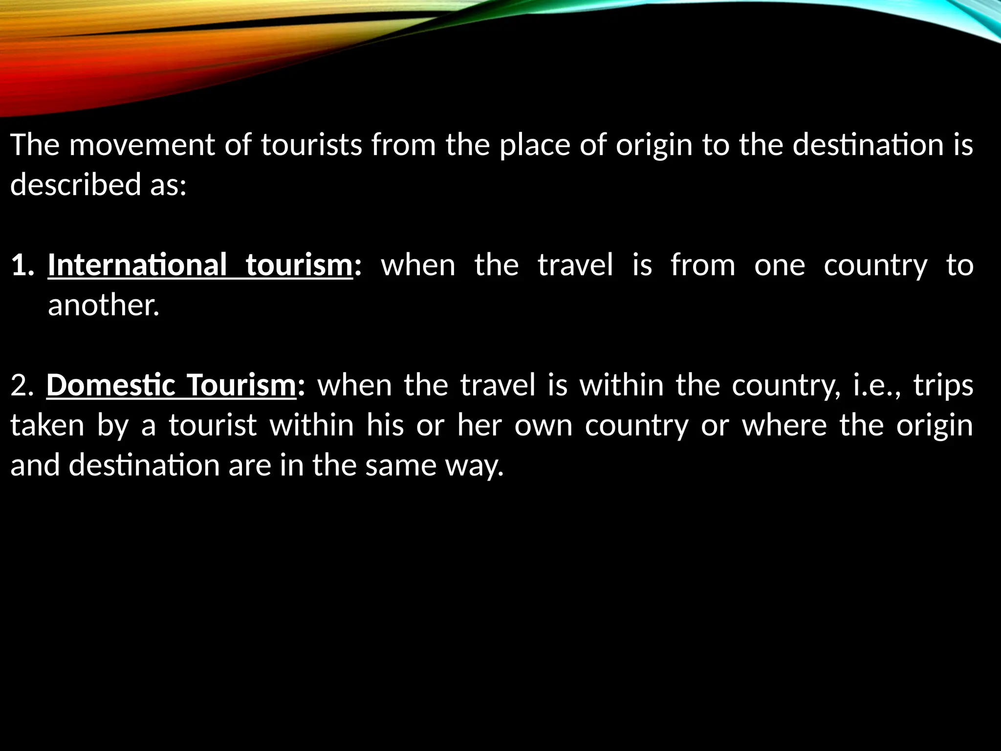 The movement of tourists from the place of origin to the destination is
described as:
1. International tourism: when the travel is from one country to
another.
2. Domestic Tourism: when the travel is within the country, i.e., trips
taken by a tourist within his or her own country or where the origin
and destination are in the same way.
 