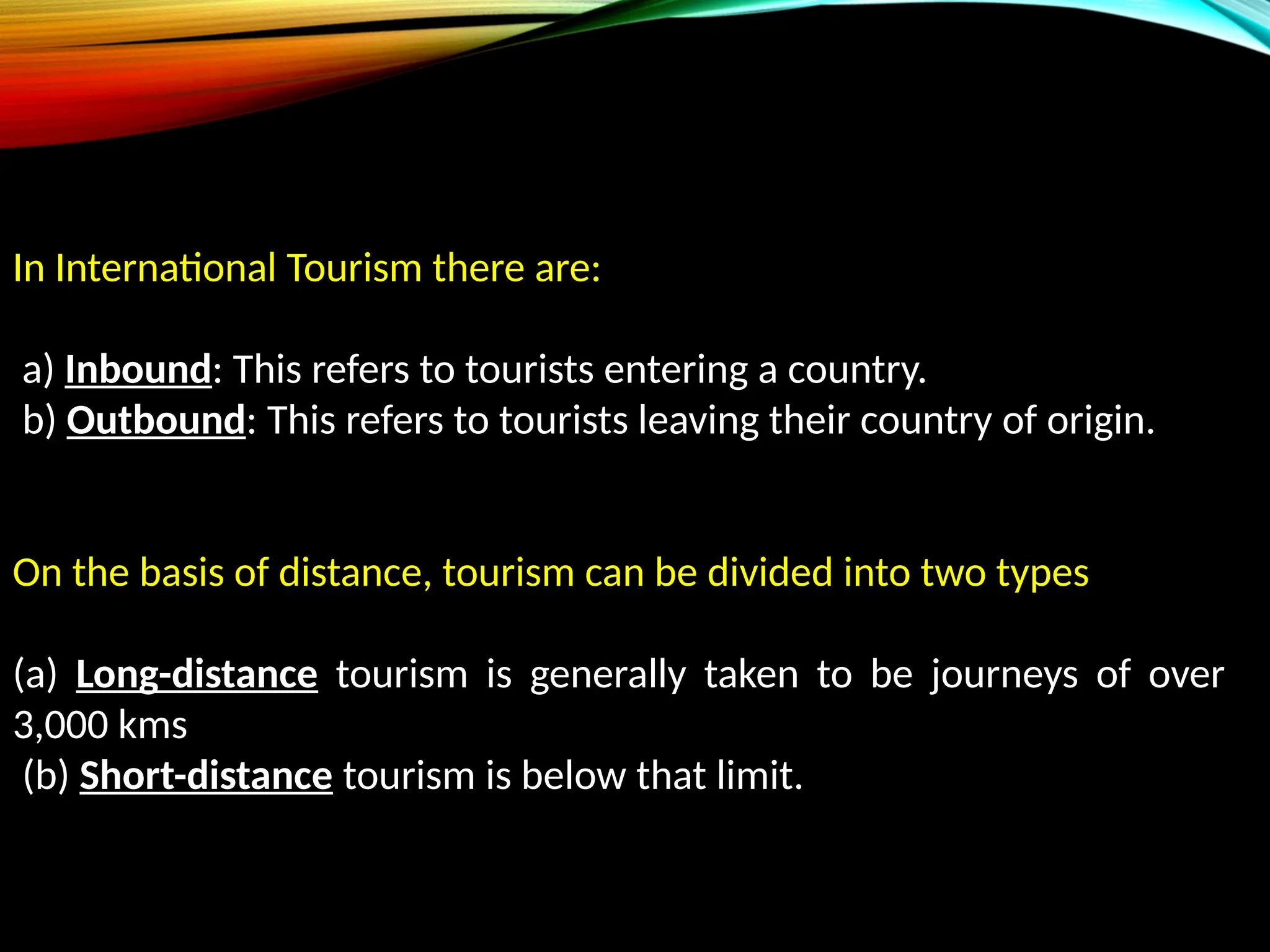 In International Tourism there are:
a) Inbound: This refers to tourists entering a country.
b) Outbound: This refers to tourists leaving their country of origin.
On the basis of distance, tourism can be divided into two types
(a) Long-distance tourism is generally taken to be journeys of over
3,000 kms
(b) Short-distance tourism is below that limit.
 