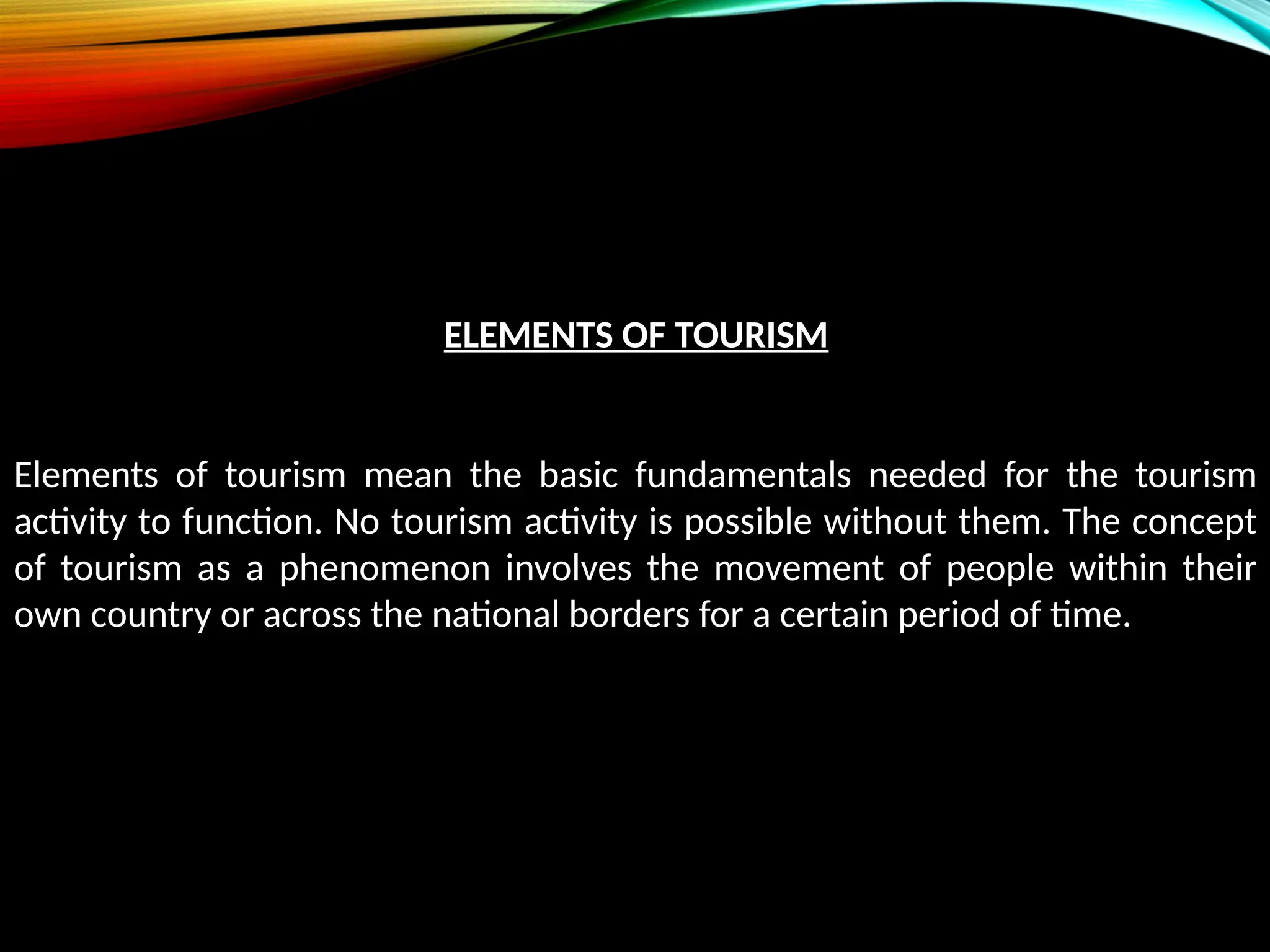 ELEMENTS OF TOURISM
Elements of tourism mean the basic fundamentals needed for the tourism
activity to function. No tourism activity is possible without them. The concept
of tourism as a phenomenon involves the movement of people within their
own country or across the national borders for a certain period of time.
 