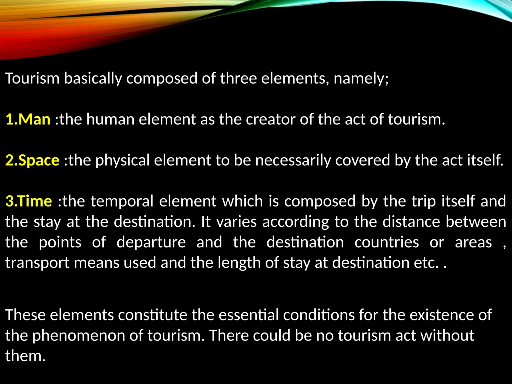 Tourism basically composed of three elements, namely;
1.Man :the human element as the creator of the act of tourism.
2.Space :the physical element to be necessarily covered by the act itself.
3.Time :the temporal element which is composed by the trip itself and
the stay at the destination. It varies according to the distance between
the points of departure and the destination countries or areas ,
transport means used and the length of stay at destination etc. .
These elements constitute the essential conditions for the existence of
the phenomenon of tourism. There could be no tourism act without
them.
 