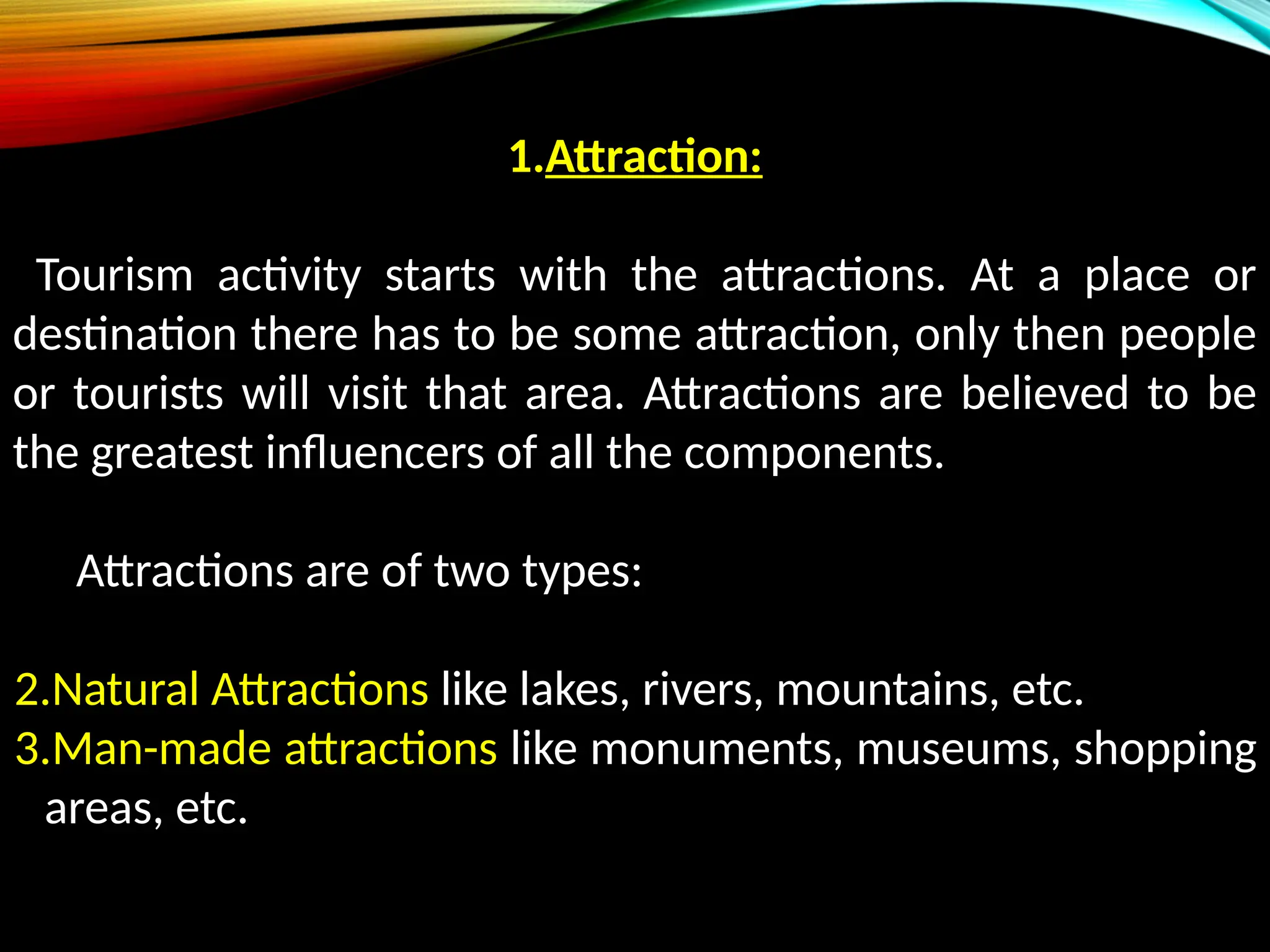 1.Attraction:
Tourism activity starts with the attractions. At a place or
destination there has to be some attraction, only then people
or tourists will visit that area. Attractions are believed to be
the greatest influencers of all the components.
Attractions are of two types:
2.Natural Attractions like lakes, rivers, mountains, etc.
3.Man-made attractions like monuments, museums, shopping
areas, etc.
 