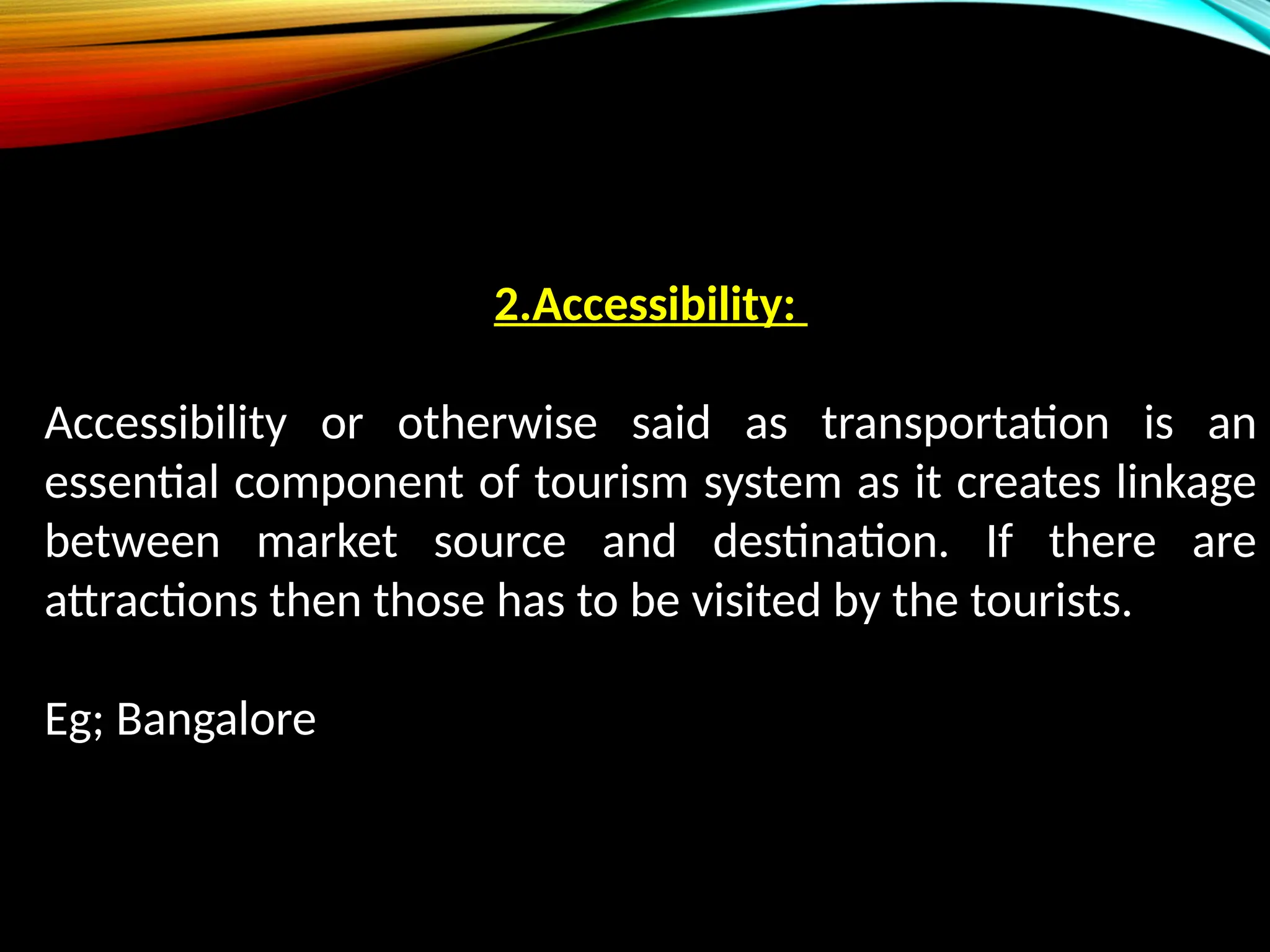 2.Accessibility:
Accessibility or otherwise said as transportation is an
essential component of tourism system as it creates linkage
between market source and destination. If there are
attractions then those has to be visited by the tourists.
Eg; Bangalore
 