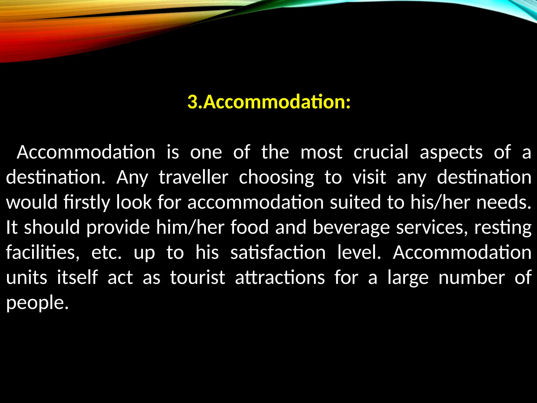 3.Accommodation:
Accommodation is one of the most crucial aspects of a
destination. Any traveller choosing to visit any destination
would firstly look for accommodation suited to his/her needs.
It should provide him/her food and beverage services, resting
facilities, etc. up to his satisfaction level. Accommodation
units itself act as tourist attractions for a large number of
people.
 