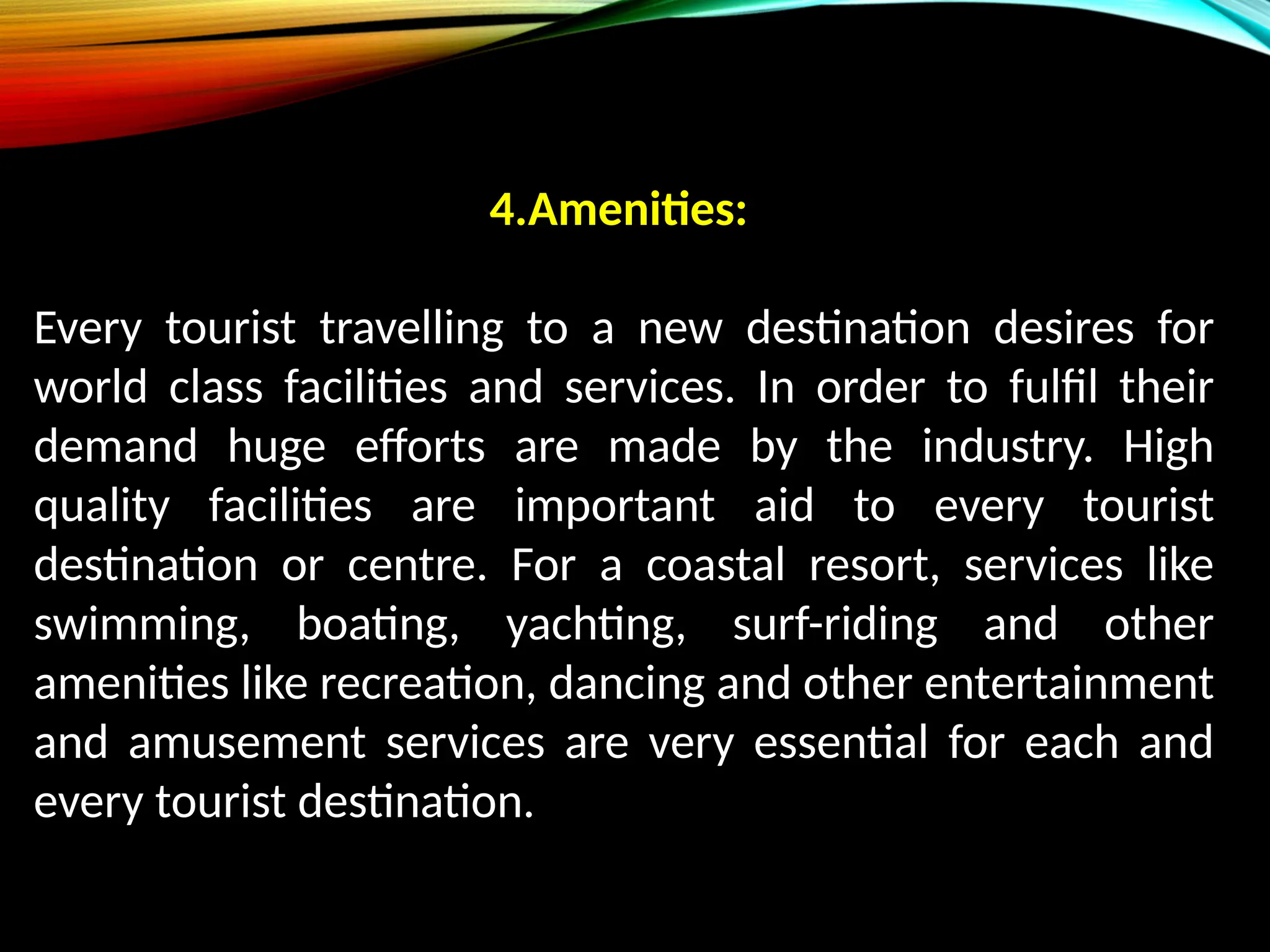 4.Amenities:
Every tourist travelling to a new destination desires for
world class facilities and services. In order to fulfil their
demand huge efforts are made by the industry. High
quality facilities are important aid to every tourist
destination or centre. For a coastal resort, services like
swimming, boating, yachting, surf-riding and other
amenities like recreation, dancing and other entertainment
and amusement services are very essential for each and
every tourist destination.
 