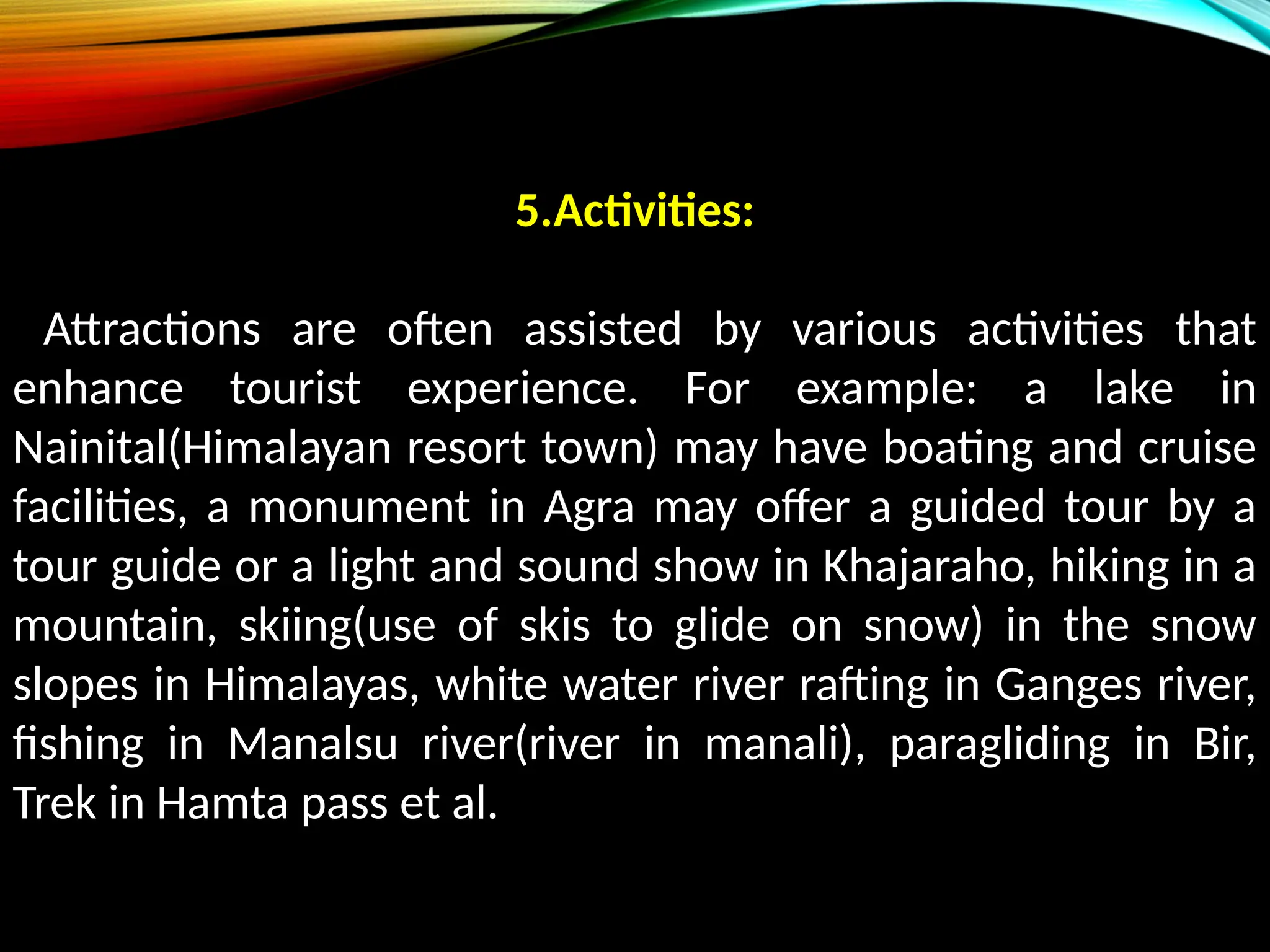 5.Activities:
Attractions are often assisted by various activities that
enhance tourist experience. For example: a lake in
Nainital(Himalayan resort town) may have boating and cruise
facilities, a monument in Agra may offer a guided tour by a
tour guide or a light and sound show in Khajaraho, hiking in a
mountain, skiing(use of skis to glide on snow) in the snow
slopes in Himalayas, white water river rafting in Ganges river,
fishing in Manalsu river(river in manali), paragliding in Bir,
Trek in Hamta pass et al.
 