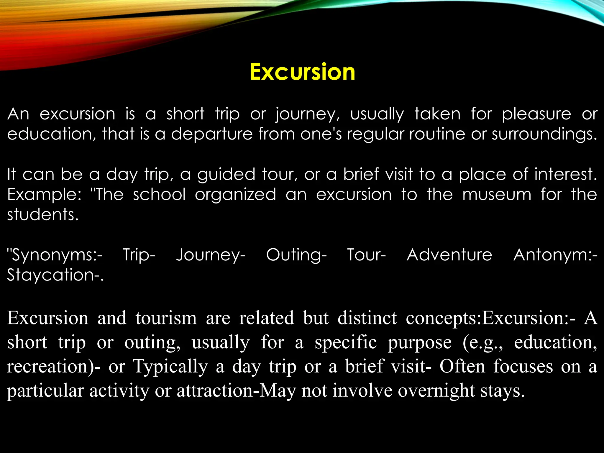 Excursion
An excursion is a short trip or journey, usually taken for pleasure or
education, that is a departure from one's regular routine or surroundings.
It can be a day trip, a guided tour, or a brief visit to a place of interest.
Example: "The school organized an excursion to the museum for the
students.
"Synonyms:- Trip- Journey- Outing- Tour- Adventure Antonym:-
Staycation-.
Excursion and tourism are related but distinct concepts:Excursion:- A
short trip or outing, usually for a specific purpose (e.g., education,
recreation)- or Typically a day trip or a brief visit- Often focuses on a
particular activity or attraction-May not involve overnight stays.
 