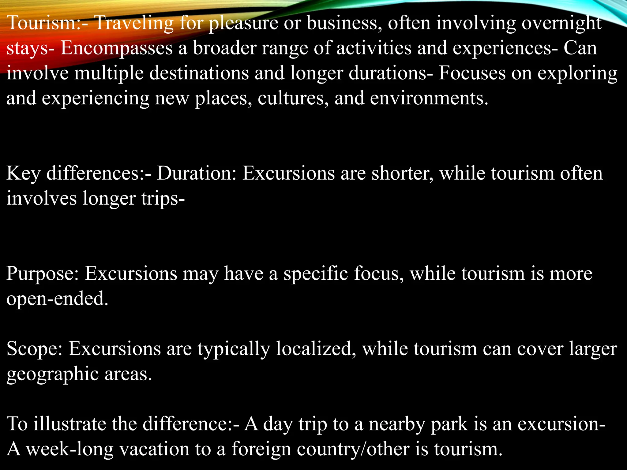 Tourism:- Traveling for pleasure or business, often involving overnight
stays- Encompasses a broader range of activities and experiences- Can
involve multiple destinations and longer durations- Focuses on exploring
and experiencing new places, cultures, and environments.
Key differences:- Duration: Excursions are shorter, while tourism often
involves longer trips-
Purpose: Excursions may have a specific focus, while tourism is more
open-ended.
Scope: Excursions are typically localized, while tourism can cover larger
geographic areas.
To illustrate the difference:- A day trip to a nearby park is an excursion-
A week-long vacation to a foreign country/other is tourism.
 