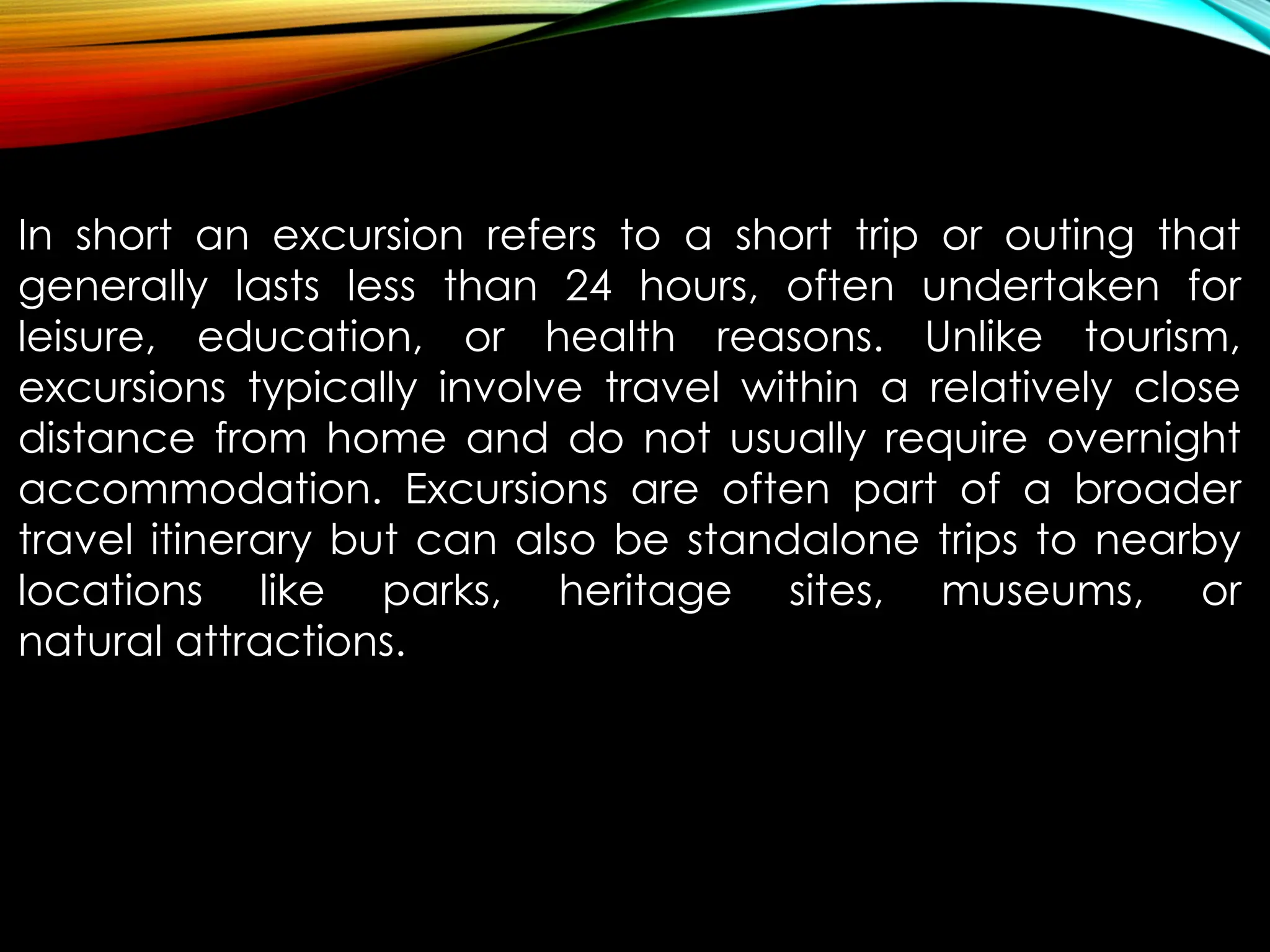 In short an excursion refers to a short trip or outing that
generally lasts less than 24 hours, often undertaken for
leisure, education, or health reasons. Unlike tourism,
excursions typically involve travel within a relatively close
distance from home and do not usually require overnight
accommodation. Excursions are often part of a broader
travel itinerary but can also be standalone trips to nearby
locations like parks, heritage sites, museums, or
natural attractions.
 