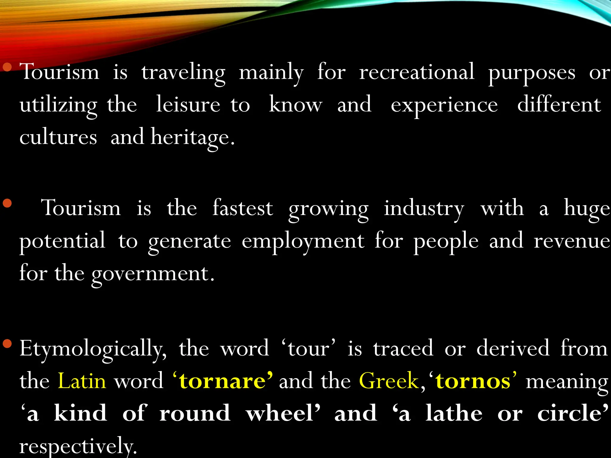  Tourism is traveling mainly for recreational purposes or
utilizing the leisure to know and experience different
cultures and heritage.
 Tourism is the fastest growing industry with a huge
potential to generate employment for people and revenue
for the government.
 Etymologically, the word ‘tour’ is traced or derived from
the Latin word ‘tornare’ and the Greek,‘tornos’ meaning
‘a kind of round wheel’ and ‘a lathe or circle’
respectively.
 