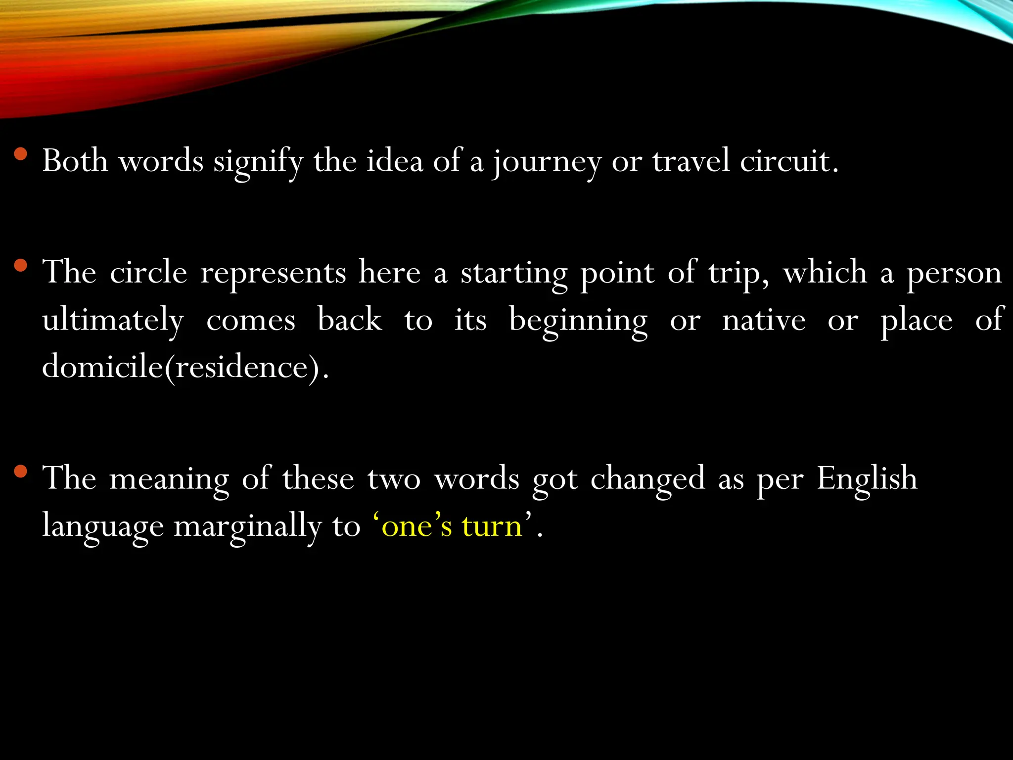  Both words signify the idea of a journey or travel circuit.
 The circle represents here a starting point of trip, which a person
ultimately comes back to its beginning or native or place of
domicile(residence).
 The meaning of these two words got changed as per English
language marginally to ‘one’s turn’.
 
