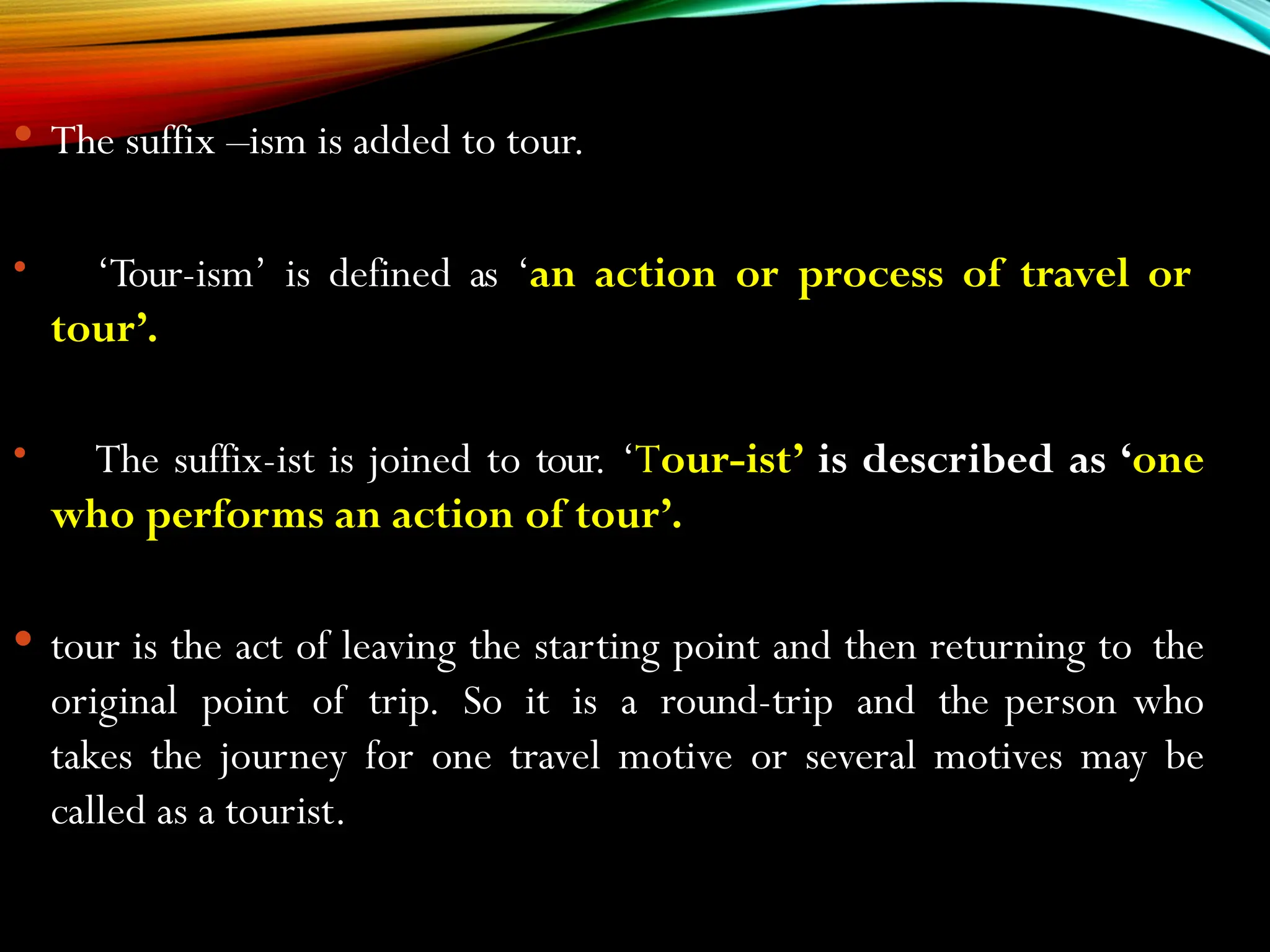  The suffix –ism is added to tour.
 ‘Tour-ism’ is defined as ‘an action or process of travel or
tour’.
 The suffix-ist is joined to tour. ‘Tour-ist’ is described as ‘one
who performs an action of tour’.
 tour is the act of leaving the starting point and then returning to the
original point of trip. So it is a round-trip and the person who
takes the journey for one travel motive or several motives may be
called as a tourist.
 