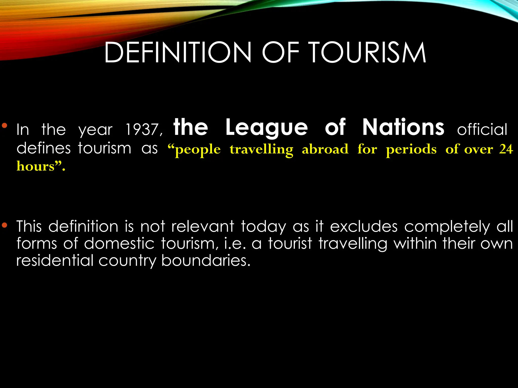 DEFINITION OF TOURISM
 In the year 1937, the League of Nations official
defines tourism as “people travelling abroad for periods of over 24
hours”.
 This definition is not relevant today as it excludes completely all
forms of domestic tourism, i.e. a tourist travelling within their own
residential country boundaries.
 