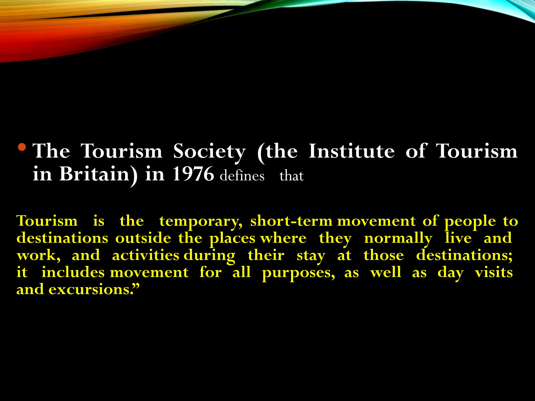  The Tourism Society (the Institute of Tourism
in Britain) in 1976 defines that
Tourism is the temporary, short-term movement of people to
destinations outside the places where they normally live and
work, and activities during their stay at those destinations;
it includes movement for all purposes, as well as day visits
and excursions.”
 