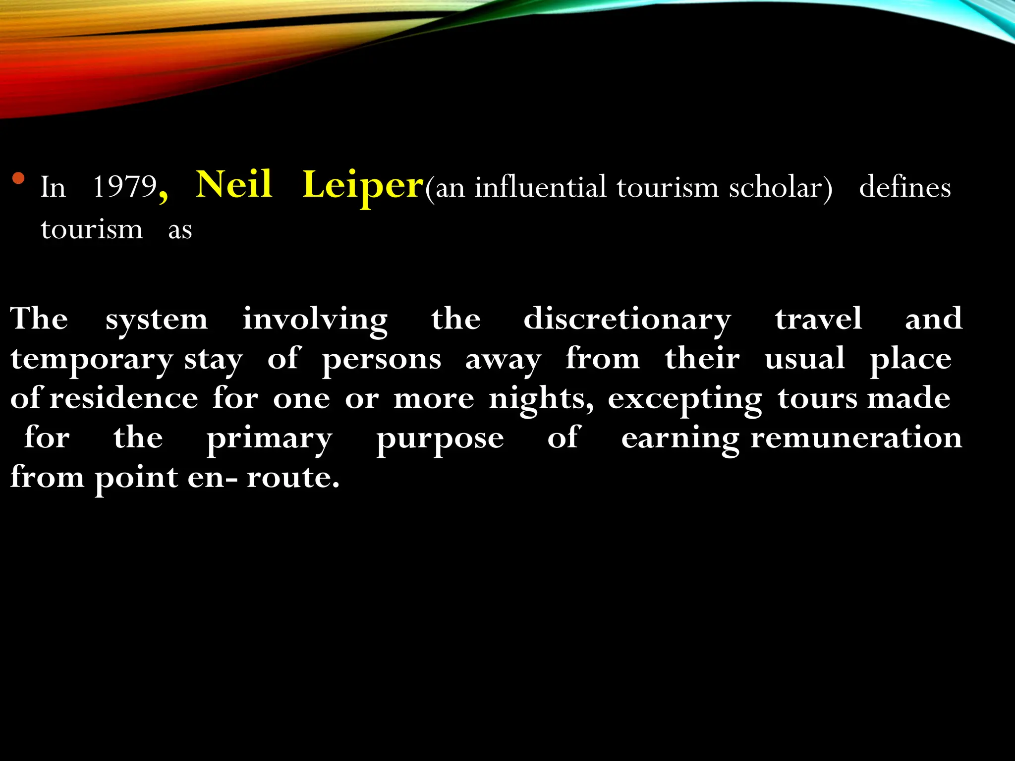  In 1979, Neil Leiper(an influential tourism scholar) defines
tourism as
The system involving the discretionary travel and
temporary stay of persons away from their usual place
of residence for one or more nights, excepting tours made
for the primary purpose of earning remuneration
from point en- route.
 