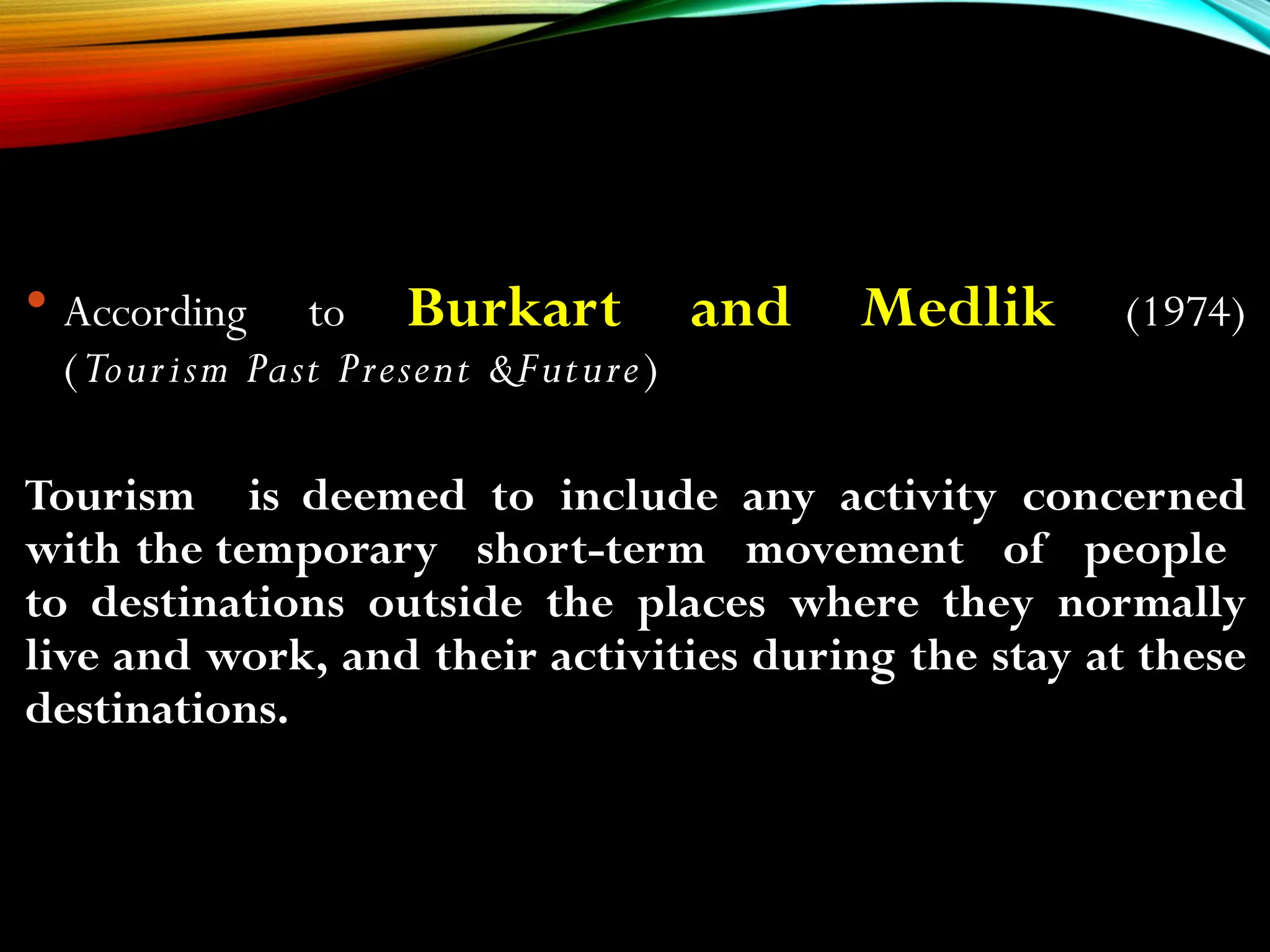  According to Burkart and Medlik (1974)
(Tourism Past Present &Future)
Tourism is deemed to include any activity concerned
with the temporary short-term movement of people
to destinations outside the places where they normally
live and work, and their activities during the stay at these
destinations.
 