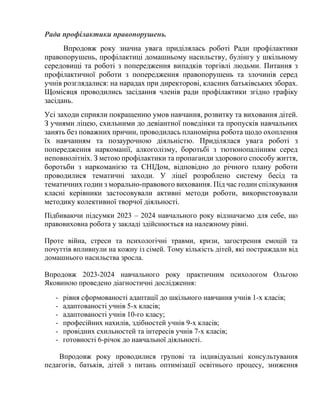 Рада профілактики правопорушень.
Впродовж року значна увага приділялась роботі Ради профілактики
правопорушень, профілактиці домашньому насильству, булінгу у шкільному
середовищі та роботі з попередження випадків торгівлі людьми. Питання з
профілактичної роботи з попередження правопорушень та злочинів серед
учнів розглядалися: на нарадах при директорові, класних батьківських зборах.
Щомісяця проводились засідання членів ради профілактики згідно графіку
засідань.
Усі заходи сприяли покращенню умов навчання, розвитку та виховання дітей.
З учнями ліцею, схильними до девіантної поведінки та пропусків навчальних
занять без поважних причин, проводилась планомірна робота щодо охоплення
їх навчанням та позаурочною діяльністю. Приділялася увага роботі з
попередження наркоманії, алкоголізму, боротьбі з тютюнопалінням серед
неповнолітніх. З метою профілактики та пропаганди здорового способу життя,
боротьби з наркоманією та СНІДом, відповідно до річного плану роботи
проводилися тематичні заходи. У ліцеї розроблено систему бесід та
тематичних годин з морально-правового виховання. Під час годин спілкування
класні керівники застосовували активні методи роботи, використовували
методику колективної творчої діяльності.
Підбиваючи підсумки 2023 – 2024 навчального року відзначаємо для себе, що
правовиховна робота у закладі здійснюється на належному рівні.
Проте війна, стреси та психологічні травми, кризи, загострення емоцій та
почуттів впливнули на кожну із сімей. Тому кількість дітей, які постраждали від
домашнього насильства зросла.
Впродовж 2023-2024 навчального року практичним психологом Ольгою
Яковиною проведено діагностичні дослідження:
- рівня сформованості адаптації до шкільного навчання учнів 1-х класів;
- адаптованості учнів 5-х класів;
- адаптованості учнів 10-го класу;
- професійних нахилів, здібностей учнів 9-х класів;
- провідних схильностей та інтересів учнів 7-х класів;
- готовності 6-річок до навчальної діяльності.
Впродовж року проводилися групові та індивідуальні консультування
педагогів, батьків, дітей з питань оптимізації освітнього процесу, зниження
 