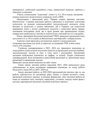 тривожності, стабілізації емоційного стану, нормалізації відносин, проблем у
поведінці та навчанні.
Участь у консиліумах “Адаптація” учнів 1-х, 5-х, 10-го класів, засіданнях
команд психолого-педагогічного супроводу дітей з ООП.
Організовано і проведений захід “Травма: ознаки, причини, наслідки.
Психогігієна.” в рамках реалізації проєкту «Допомога в подоланні: підготовка
психологів до надання повномасштабної психосоціальної допомоги дітям,
батькам та педагогам, в умовах військових дій в Україні» для педагогічні
працівники ліцею з метою ознайомити педагогів з поняттями криза, травма,
основними категоріями дітей, які в групі ризики при травматичних подіях;
підкреслити необхідність і вагомість психогігієни у воєнний час (13 учасників).
Разом з фахівцями Калуської організації ТЧХУ проведено навчальний захід
для учнів 8-го та 10-го класів до Всесвітнього дня боротьби з туберкульозом.
З квітня в ліцеї проходять систематичні заняття з психосоціальної
підтримки населення для дітей та дорослих за підтримки ТЧХ, в яких взяло
участь 474 учасники.
Учнівське самоврядування в 2023- 2024 н.р. працювало відповідно до
плану роботи ліцею шляхом залучення ліцеїстів до проведення загальноліцейних,
загальноміських заходів та свят, в тому числі і дистанційно. Заплановані
засідання відбувалися відповідно до графіку та потреб. Лідери учнівського
самоврядування були активними в самостійній організації та пропозиціях щодо
організації та проведення заходів.
Проведені заходи висвітлювалися на сайті ліцею.
Таким чином, виховна робота впродовж 2023- 2024 навчального року
здійснювалась за всіма основними напрямами відповідно до плану роботи
Калуського ліцею №5 на 2023- 2024 н.р.
Аналіз виховної роботи за 2023-2024 навчальний рік свідчить про те, що
робота здійснюється на належному рівні. Однак, в умовах воєнного стану,
організації освітнього процесу за різними форматами, зміст виховної роботи не
може не зазнавати змін, оновлень, коригувань, уточнень, пошуку нових форм і
методів, партнерської взаємодії учасників освітнього процесу.
 