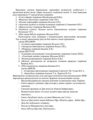 Важливою умовою формування гармонійно розвинутої особистості є
організація різних видів і форм діяльності здобувачів освіти. У ліцеї впродовж
року працювали 17 гуртків різних напрямів:
1. «Сокіл-Джура» (керівник Михайловський В.В.);
2. «Вокальне мистецтво» (керівник Смій І.М.);
3. «Основи хореографії» (керівник Козолиз І.П.);
4. «Анатомія людини та основи медицини» (керівник Сіліванович О.О.)
5. «Школа успіху» (керівник Яковина О.В.)
6. «Особиста гідність. Безпека життя, Громадянська позиція» (керівник
Кутинська Т.Р.)
7. «Юні знавці Біблії» (керівник Мендюк В.В.)
Налагоджена тісна співпраця з позашкільними навчальними закладами.
Так, в цьому навчальному році на базі нашого ліцею працювали:
гуртки ЦХТДЮМ:
1. «Сучасна хореографія» (керівник Козолиз І.П.),
2. «Акторська майстерність» (керівник Кохан Л.В.),
3. «Макраме» (керівник Бадьїна Л.Я.)
гуртки ЦНТТУМ:
1. «Сувенірне моделювання і конструювання» (керівник Савчин М.В.),
2. «Технічний дизайн» (керівник Мельник Ю.М.)
3. «Радіоконструювання» (керівник Клиса П.В.)
4. «Фізичні дослідження як інструмент пізнання природи» (керівник
Кравець В.І.)
5. «Юні натуралісти» (керівник Канюка О.І.)
гуртки ДЮСШ:
1. «Спортивне орієнтування» (керівники Строчук Г.М., Гудак М.С.);
2. «Баскетбол» (керівник Ігнатюк Т.А., Курпіта Н.Л.))
Враховуючи і дотримуючись усіх санітарно-епідемілогічних рекомендацій МОН
вирізнялися оригінальністю за змістом і формою загальноліцейні заходи:
- Щодня Всеукраїнська хвилина мовчання та виконання гімну України;
- Свято першого дзвоника «Два кольори у наших серцях» та останнього
дзвоника;
- Святкова програма до Дня вчителя «Освітні байрактари»;
- Патріотичний проєкт «Сучасні зустрічі через призму минулих
поколінь»;
- Свято «Загублені листи» до свята Миколая для 1-4 кл.;
- Захід до Дня пам'яті жертв Бабиного Яру «Пам'ять серця – Бабин Яр»;
- День без мобільного телефону;
- Заходи до Міжнародного дня миру;
- Захід «Бій під Крутами. Пам'ятаємо»;
 