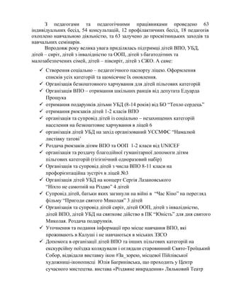 З педагогами та педагогічними працівниками проведено 63
індивідуальних бесід, 54 консультацій, 12 профілактичних бесід, 18 педагогів
охоплено навчальною діяльністю, та 63 залучено до просвітницьких заходів та
навчальних семінарів.
Впродовж року велика увага приділялась підтримці дітей ВПО, УБД,
дітей – сиріт, дітей з інвалідністю та ООП, дітей з багатодітних та
малозабезпечених сімей, дітей – півсиріт, дітей з СЖО. А саме:
✓ Створення соціально – педагогічного паспорту ліцею. Оформлення
списків усіх категорій та щомісячне їх оновлення.
✓ Організація безкоштовного харчування для дітей пільгових категорій
✓ Організація ВПО – отримання шкільних ранців від депутата Едуарда
Прощука
✓ отримання подарунків дітьми УБД (8-14 років) від БО “Тепло сердець”
✓ отримання рюкзаків дітей 1-2 класів ВПО
✓ організація та супровід дітей із соціально – незахищених категорій
населення на безкоштовне харчування в ліцей 6
✓ організація дітей УБД на захід організований УССМФС “Намалюй
листівку татові’
✓ Роздача рюкзаків дітям ВПО та ООП 1-2 класи від UNICEF
✓ організація та роздачу благодійної гуманітарної допомоги дітям
пільгових категорій (гігієнічний одноразовий набір)
✓ Організація та супровід дітей з числа ВПО 8-11 класи на
профорієнтаційна зустріч в ліцей №3
✓ Організація дітей УБД на концерт Сергія Лазановського
“Ніхто не самотній на Різдво” 4 дітей
✓ Супровід дітей, батьки яких загинули на війні в “Час Кіно” на перегляд
фільму “Пригоди святого Миколая” 3 дітей
✓ Організація та супровід дітей сиріт, дітей ООП, дітей з інвалідністю,
дітей ВПО, дітей УБД на святкове дійство в ПК “Юність” для дня святого
Миколая. Роздача подарунків.
✓ Уточнення та подання інформації про місце навчання ВПО, які
проживають в Калуші і не навчаються в міських ЗЗСО
✓ Допомога в організації дітей ВПО та інших пільгових категорій на
екскурсійну поїздка колядували і оглядали старовинний Свято-Троїцький
Собор, відвідали виставку ікон #За_зорею, місцевої Пійлівської
художниці-іконописці Юлія Багринівська, що проходить у Центр
сучасного мистецтва. вистава «Різдвяне викрадення» Ляльковий Театр
 