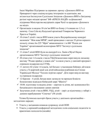 Імені Марійки Підгірянки за сприяння .проєку «Допомога ВПО на
Прикарпатті через соціокультурну інтеграцію та адаптацію, яка
втілюється Інститутом Суспільних Ініціатив «Допомога ВПО в Західному
регіоні через місцеві органи" БФ «КРИЛА НАДІЇ» за фінансової
підтримки Міністерства внутрішніх справ Чехії та програми «Допомога
на місці».
✓ Організація та видача 10 сім’ям ВПО по блоку ( 4 пляшки по 1,5 л.)
напитку Coca Cola від Калуської організації Товариства Червоного
Хреста в Україні.
✓ 10 січня 5 дітей з числа ВПО взяли участь Всеукраїнському конкурсі
малюнків “ Моя нова МРІЯ”, який проводився з нагоди 35-річчя першого
польоту літака Ан-225 “Мрія” авіакомпанією т та БФ “Разом для
України” організований волонтерами МГО “Інститут суспільних
ініціатив”
✓ 11 січня 5 дітей ВПО були на екскурсії в м. Львів в Музеї Науки
організованою МГО “Інститут суспільних ініціатив”
✓ 20 січня учні 1-6 класів з числа УБД безкоштовно переглянули лялькову
виставу “Різдво прийде у кожен дім” та взяли участь у святовій програмі і
отримали подарунки від СУМу.
✓ 11 лютого 42 учнів 1-6 класів, чиї батьки є учасниками бойових дій взяли
участь у X щорічній акції для дітей військовослужбовців від Спілки
Української Молоді “Теплом зігріємо серця”. Діти переглянули виставу
та отримали подарунки
✓ 12 березня – 4 дітей, батьки яких загинули чи пропали безвісти
безкоштовно відвідали Київський цирк “Шапіто”
✓ 10.04. підготовка та видача дітям – сиротам та дітям, які залишилися без
батьківського піклування єдиних квитків
✓ Залучення дітей з числа ВПО, УБД, дітей – сиріт до відпочинку у таборі з
денним перебуванням “Сонечко” (50 дітей)
Тетяна Кутинська цьогоріч брала участь у декількох організаційно –
методичних нарадах:
▪ Участь у засіданням команди супроводу дітей ООП
▪ Участь у серпневій конференції методичних голів соціальних педагогів та
практичних психологів (онлайн)
 