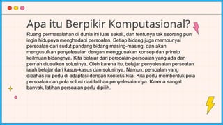 Apa itu Berpikir Komputasional?
Ruang permasalahan di dunia ini luas sekali, dan tentunya tak seorang pun
ingin hidupnya menghadapi persoalan. Setiap bidang juga mempunyai
persoalan dari sudut pandang bidang masing-masing, dan akan
mengusulkan penyelesaian dengan menggunakan konsep dan prinsip
keilmuan bidangnya. Kita belajar dari persoalan-persoalan yang ada dan
pernah diusulkan solusinya. Oleh karena itu, belajar penyelesaian persoalan
ialah belajar dari kasus-kasus dan solusinya. Namun, persoalan yang
dibahas itu perlu di adaptasi dengan konteks kita. Kita perlu membentuk pola
persoalan dan pola solusi dari latihan penyelesaiannya. Karena sangat
banyak, latihan persoalan perlu dipilih.
 