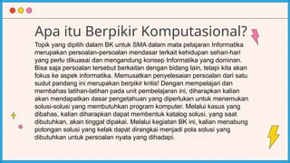Apa itu Berpikir Komputasional?
Topik yang dipilih dalam BK untuk SMA dalam mata pelajaran Informatika
merupakan persoalan-persoalan mendasar terkait kehidupan sehari-hari
yang perlu dikuasai dan mengandung konsep Informatika yang dominan.
Bisa saja persoalan tersebut berkaitan dengan bidang lain, tetapi kita akan
fokus ke aspek informatika. Memusatkan penyelesaian persoalan dari satu
sudut pandang ini merupakan berpikir kritis! Dengan mempelajari dan
membahas latihan-latihan pada unit pembelajaran ini, diharapkan kalian
akan mendapatkan dasar pengetahuan yang diperlukan untuk menemukan
solusi-solusi yang membutuhkan program komputer. Melalui kasus yang
dibahas, kalian diharapkan dapat membentuk katalog solusi, yang saat
dibutuhkan, akan tinggal dipakai. Melalui kegiatan BK ini, kalian menabung
potongan solusi yang kelak dapat dirangkai menjadi pola solusi yang
dibutuhkan untuk persoalan nyata yang dihadapi.
 