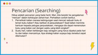 Pencarian (Searching)
Hidup adalah pencarian yang tiada henti. Mari, kita berpikir ke pengalaman
“mencari” dalam kehidupan sehari-hari. Perhatikan contoh berikut.
1. Pernahkah kalian merasa kebingungan saat mencari sebuah buku di
lemari buku kalian? Atau bahkan di perpustakaan? Saat kalian meminta
bantuan kepada petugas perpustakaan, mengapa dia dapat menemukan
buku yang kalian cari dengan waktu yang lebih singkat?
2. Suatu hari, kalian kehilangan baju seragam yang harus dipakai pada hari
itu dan kalian mencarinya. Apa strategi kalian supaya baju tersebut cepat
ditemukan?
 