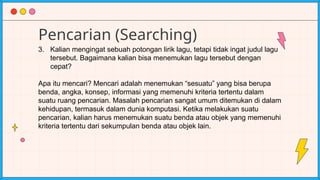 Pencarian (Searching)
3. Kalian mengingat sebuah potongan lirik lagu, tetapi tidak ingat judul lagu
tersebut. Bagaimana kalian bisa menemukan lagu tersebut dengan
cepat?
Apa itu mencari? Mencari adalah menemukan “sesuatu” yang bisa berupa
benda, angka, konsep, informasi yang memenuhi kriteria tertentu dalam
suatu ruang pencarian. Masalah pencarian sangat umum ditemukan di dalam
kehidupan, termasuk dalam dunia komputasi. Ketika melakukan suatu
pencarian, kalian harus menemukan suatu benda atau objek yang memenuhi
kriteria tertentu dari sekumpulan benda atau objek lain.
 