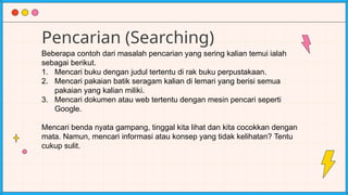 Pencarian (Searching)
Beberapa contoh dari masalah pencarian yang sering kalian temui ialah
sebagai berikut.
1. Mencari buku dengan judul tertentu di rak buku perpustakaan.
2. Mencari pakaian batik seragam kalian di lemari yang berisi semua
pakaian yang kalian miliki.
3. Mencari dokumen atau web tertentu dengan mesin pencari seperti
Google.
Mencari benda nyata gampang, tinggal kita lihat dan kita cocokkan dengan
mata. Namun, mencari informasi atau konsep yang tidak kelihatan? Tentu
cukup sulit.
 