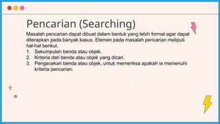Pencarian (Searching)
Masalah pencarian dapat dibuat dalam bentuk yang lebih formal agar dapat
diterapkan pada banyak kasus. Elemen pada masalah pencarian meliputi
hal-hal berikut.
1. Sekumpulan benda atau objek.
2. Kriteria dari benda atau objek yang dicari.
3. Pengecekan benda atau objek, untuk memeriksa apakah ia memenuhi
kriteria pencarian.
 