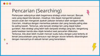 Pencarian (Searching)
Pertanyaan selanjutnya ialah bagaimana strategi untuk mencari. Banyak
cara yang dapat kita lakukan, misalnya: kita dapat mengambil pakaian
secara acak dan mengecek apakah pakaian tersebut ialah seragam batik.
Cara lain, misalnya dengan memeriksa pakaian dari yang berada paling atas
ke paling bawah. Tentunya, ada banyak strategi lain yang dapat kalian
gunakan. Ada strategi yang lebih baik daripada strategi yang lain, bergantung
pada keadaan benda atau objek tersebut saat pencarian dilakukan.
Tentunya, kita akan lebih mudah mencari suatu buku dengan judul tertentu di
lemari perpustakaan yang tersusun rapi dengan aturan tertentu dibandingkan
dengan mencarinya di sebuah lemari yang berantakan.
 