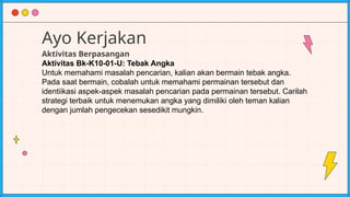 Ayo Kerjakan
Aktivitas Berpasangan
Aktivitas Bk-K10-01-U: Tebak Angka
Untuk memahami masalah pencarian, kalian akan bermain tebak angka.
Pada saat bermain, cobalah untuk memahami permainan tersebut dan
identiikasi aspek-aspek masalah pencarian pada permainan tersebut. Carilah
strategi terbaik untuk menemukan angka yang dimiliki oleh teman kalian
dengan jumlah pengecekan sesedikit mungkin.
 