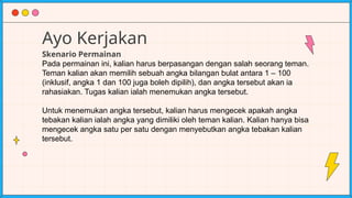 Ayo Kerjakan
Skenario Permainan
Pada permainan ini, kalian harus berpasangan dengan salah seorang teman.
Teman kalian akan memilih sebuah angka bilangan bulat antara 1 – 100
(inklusif, angka 1 dan 100 juga boleh dipilih), dan angka tersebut akan ia
rahasiakan. Tugas kalian ialah menemukan angka tersebut.
Untuk menemukan angka tersebut, kalian harus mengecek apakah angka
tebakan kalian ialah angka yang dimiliki oleh teman kalian. Kalian hanya bisa
mengecek angka satu per satu dengan menyebutkan angka tebakan kalian
tersebut.
 