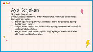 Ayo Kerjakan
Skenario Permainan
Setiap kali kalian menebak, teman kalian harus menjawab satu dari tiga
kemungkinan berikut.
1. “Benar” apabila angka yang kalian tebak sama dengan angka yang
dimiliki teman kalian.
2. “Angka milikku lebih kecil” apabila angka yang dimiliki teman kalian lebih
kecil dari tebakan kalian.
3. “Angka milikku lebih besar” apabila angka yang dimiliki teman kalian
lebih besar dari tebakan kalian.
 