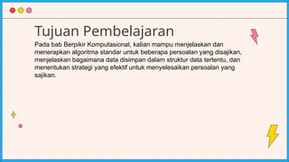 Tujuan Pembelajaran
Pada bab Berpikir Komputasional, kalian mampu menjelaskan dan
menerapkan algoritma standar untuk beberapa persoalan yang disajikan,
menjelaskan bagaimana data disimpan dalam struktur data tertentu, dan
menentukan strategi yang efektif untuk menyelesaikan persoalan yang
sajikan.
 