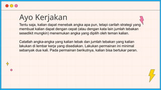 Ayo Kerjakan
Tentu saja, kalian dapat menebak angka apa pun, tetapi carilah strategi yang
membuat kalian dapat dengan cepat (atau dengan kata lain jumlah tebakan
sesedikit mungkin) menemukan angka yang dipilih oleh teman kalian.
Catatlah angka-angka yang kalian tebak dan jumlah tebakan yang kalian
lakukan di lembar kerja yang disediakan. Lakukan permainan ini minimal
sebanyak dua kali. Pada permainan berikutnya, kalian bisa bertukar peran.
 