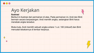Ayo Kerjakan
Ilustrasi
Berikut ini ilustrasi dari permainan di atas. Pada permainan ini, Andi dan Binti
bermain secara berpasangan. Andi memilih angka, sedangkan Binti harus
menebak angka tersebut.
Mula-mula, Andi memilih sebuah angka antara 1 s.d. 100 (inklusif) dan Binti
mencatat tebakannya di lembar kerjanya.
 