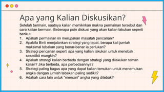 Apa yang Kalian Diskusikan?
Setelah bermain, saatnya kalian memikirkan makna permainan tersebut dan
cara kalian bermain. Beberapa poin diskusi yang akan kalian lakukan seperti
berikut.
1. Apakah permainan ini merupakan masalah pencarian?
2. Apabila Binti menjalankan strategi yang tepat, berapa kali jumlah
maksimal tebakan yang benar-benar ia perlukan?
3. Strategi pencarian seperti apa yang kalian lakukan untuk menebak
sesedikit mungkin?
4. Apakah strategi kalian berbeda dengan strategi yang dilakukan teman
kalian? Jika berbeda, apa perbedaannya?
5. Strategi paling bagus apa yang dapat kalian temukan untuk menemukan
angka dengan jumlah tebakan paling sedikit?
6. Adakah cara lain untuk “mencari” angka yang ditebak?
 