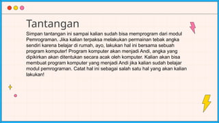 Tantangan
Simpan tantangan ini sampai kalian sudah bisa memprogram dari modul
Pemrograman. Jika kalian terpaksa melakukan permainan tebak angka
sendiri karena belajar di rumah, ayo, lakukan hal ini bersama sebuah
program komputer! Program komputer akan menjadi Andi, angka yang
dipikirkan akan ditentukan secara acak oleh komputer. Kalian akan bisa
membuat program komputer yang menjadi Andi jika kalian sudah belajar
modul pemrograman. Catat hal ini sebagai salah satu hal yang akan kalian
lakukan!
 