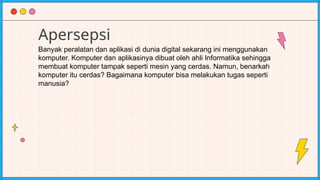 Apersepsi
Banyak peralatan dan aplikasi di dunia digital sekarang ini menggunakan
komputer. Komputer dan aplikasinya dibuat oleh ahli Informatika sehingga
membuat komputer tampak seperti mesin yang cerdas. Namun, benarkah
komputer itu cerdas? Bagaimana komputer bisa melakukan tugas seperti
manusia?
 