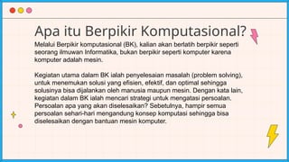 Apa itu Berpikir Komputasional?
Melalui Berpikir komputasional (BK), kalian akan berlatih berpikir seperti
seorang ilmuwan Informatika, bukan berpikir seperti komputer karena
komputer adalah mesin.
Kegiatan utama dalam BK ialah penyelesaian masalah (problem solving),
untuk menemukan solusi yang efisien, efektif, dan optimal sehingga
solusinya bisa dijalankan oleh manusia maupun mesin. Dengan kata lain,
kegiatan dalam BK ialah mencari strategi untuk mengatasi persoalan.
Persoalan apa yang akan diselesaikan? Sebetulnya, hampir semua
persoalan sehari-hari mengandung konsep komputasi sehingga bisa
diselesaikan dengan bantuan mesin komputer.
 