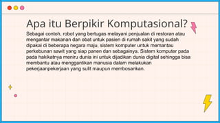 Apa itu Berpikir Komputasional?
Sebagai contoh, robot yang bertugas melayani penjualan di restoran atau
mengantar makanan dan obat untuk pasien di rumah sakit yang sudah
dipakai di beberapa negara maju, sistem komputer untuk memantau
perkebunan sawit yang siap panen dan sebagainya. Sistem komputer pada
pada hakikatnya meniru dunia ini untuk dijadikan dunia digital sehingga bisa
membantu atau menggantikan manusia dalam melakukan
pekerjaanpekerjaan yang sulit maupun membosankan.
 