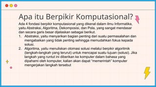 Apa itu Berpikir Komputasional?
Ada 4 fondasi berpikir komputasional yang dikenal dalam ilmu Informatika,
yaitu Abstraksi, Algoritma, Dekomposisi, dan Pola, yang sangat mendasar
dan secara garis besar dijelaskan sebagai berikut.
1. Abstraksi, yaitu menyarikan bagian penting dari suatu permasalahan dan
mengabaikan yang tidak penting sehingga memudahkan fokus kepada
solusi.
2. Algoritma, yaitu menuliskan otomasi solusi melalui berpikir algoritmik
(langkah-langkah yang terurut) untuk mencapai suatu tujuan (solusi). Jika
langkah yang runtut ini diberikan ke komputer dalam bahasa yang
dipahami oleh komputer, kalian akan dapat “memerintah” komputer
mengerjakan langkah tersebut
 